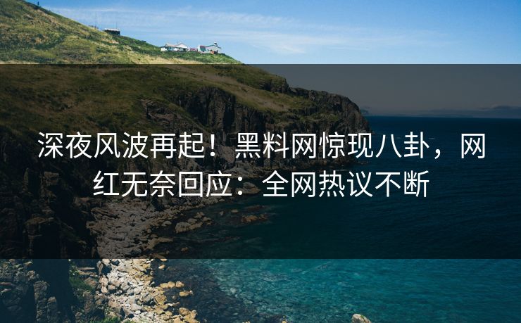 深夜风波再起！黑料网惊现八卦，网红无奈回应：全网热议不断