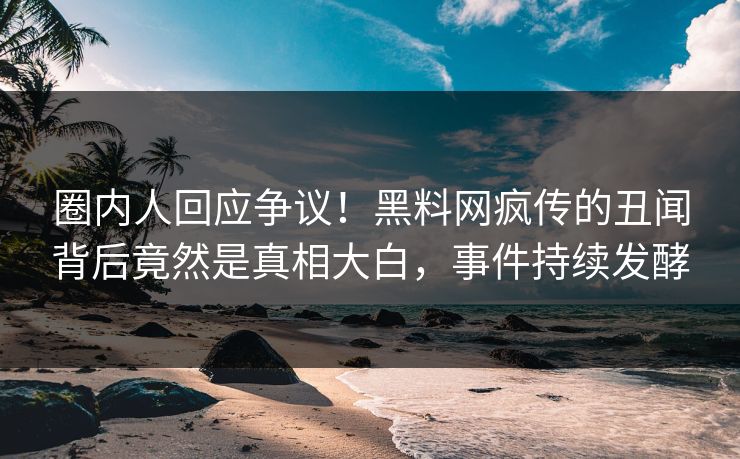 圈内人回应争议！黑料网疯传的丑闻背后竟然是真相大白，事件持续发酵