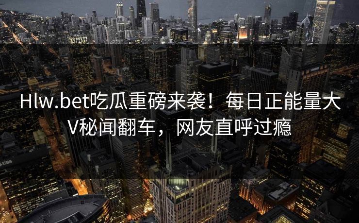 Hlw.bet吃瓜重磅来袭!每日正能量大V秘闻翻车,网友直呼过瘾