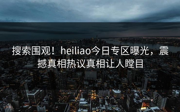 搜索围观!heiliao今日专区曝光,震撼真相热议真相让人瞠目