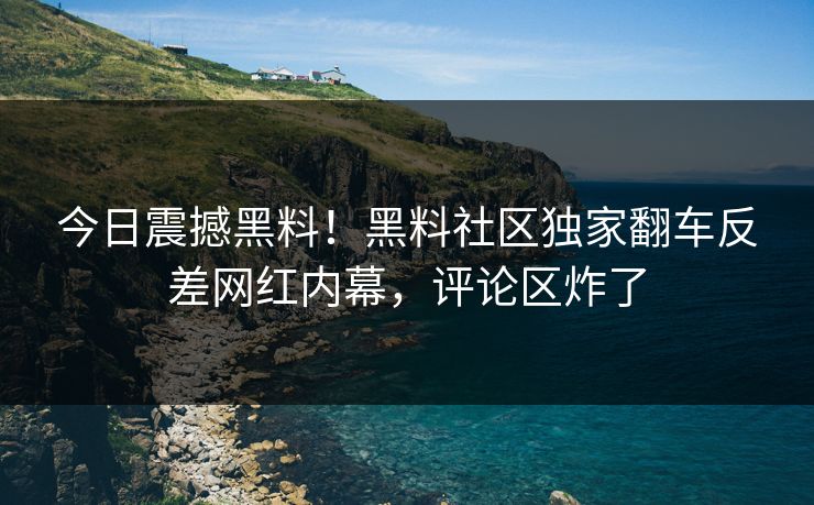 今日震撼黑料！黑料社区独家翻车反差网红内幕，评论区炸了