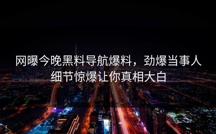 网曝今晚黑料导航爆料，劲爆当事人细节惊爆让你真相大白
