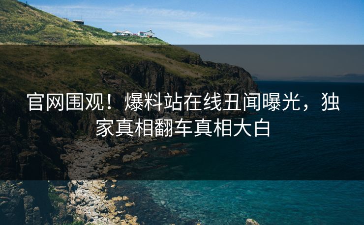 官网围观！爆料站在线丑闻曝光，独家真相翻车真相大白