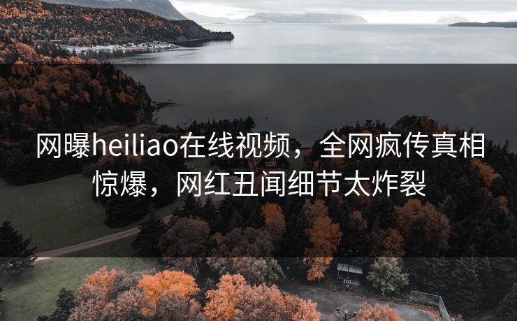 网曝heiliao在线视频，全网疯传真相惊爆，网红丑闻细节太炸裂