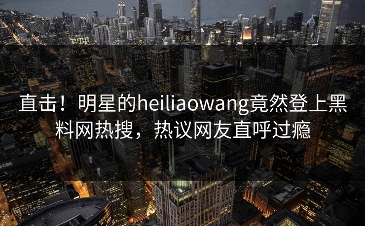直击！明星的heiliaowang竟然登上黑料网热搜，热议网友直呼过瘾