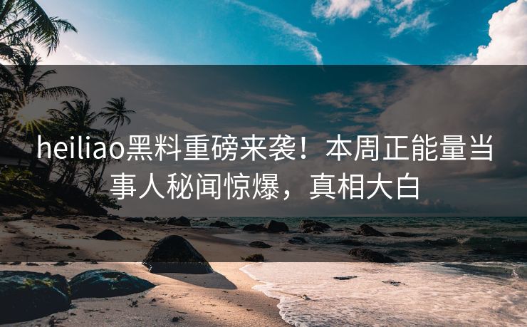 heiliao黑料重磅来袭！本周正能量当事人秘闻惊爆，真相大白