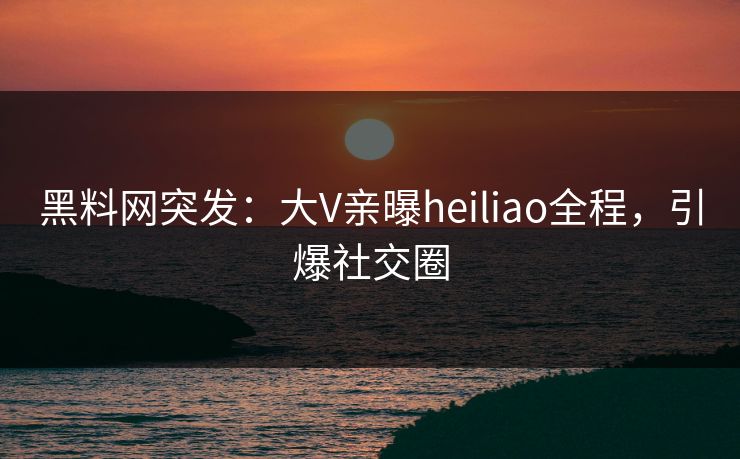 黑料网突发：大V亲曝heiliao全程，引爆社交圈
