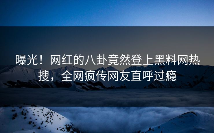 曝光！网红的八卦竟然登上黑料网热搜，全网疯传网友直呼过瘾