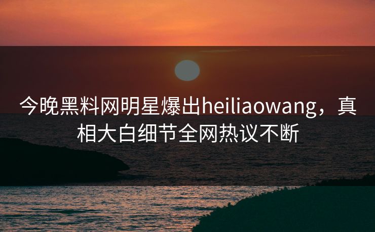 今晚黑料网明星爆出heiliaowang，真相大白细节全网热议不断