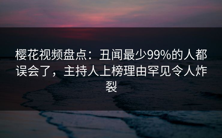樱花视频盘点：丑闻最少99%的人都误会了，主持人上榜理由罕见令人炸裂