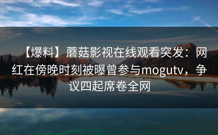 【爆料】蘑菇影视在线观看突发：网红在傍晚时刻被曝曾参与mogutv，争议四起席卷全网