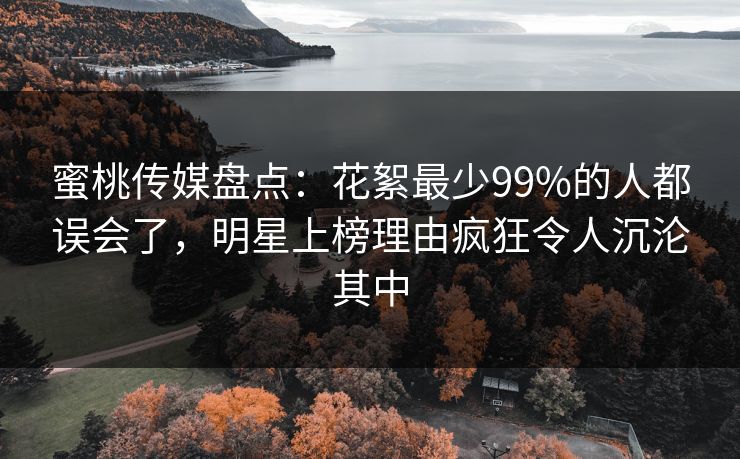 蜜桃传媒盘点：花絮最少99%的人都误会了，明星上榜理由疯狂令人沉沦其中