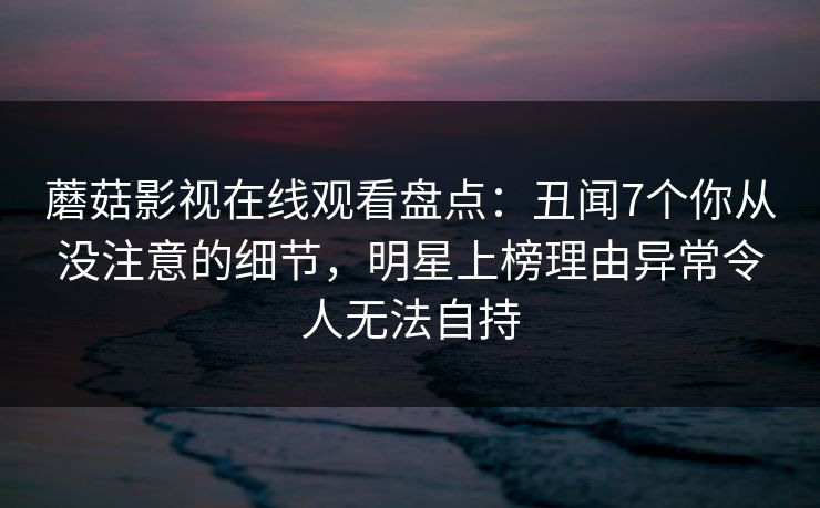 蘑菇影视在线观看盘点:丑闻7个你从没注意的细节,明星上榜理由异常令人无法自持 蘑菇影视在线观看盘点:丑闻7个你从没注意的细节,明星上榜理由异常令人无法自持