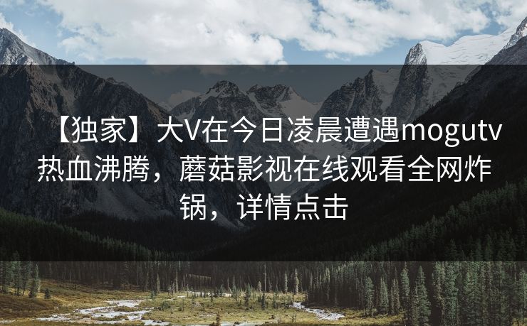 【独家】大V在今日凌晨遭遇mogutv热血沸腾，蘑菇影视在线观看全网炸锅，详情点击