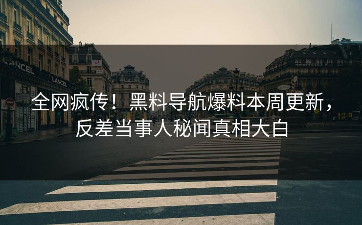全网疯传！黑料导航爆料本周更新，反差当事人秘闻真相大白