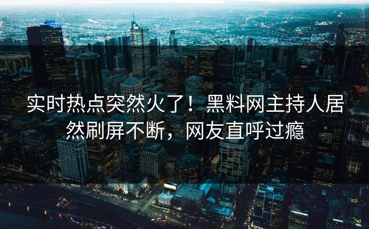 实时热点突然火了！黑料网主持人居然刷屏不断，网友直呼过瘾