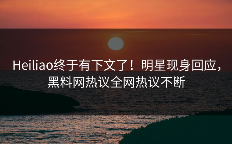 Heiliao终于有下文了!明星现身回应,黑料网热议全网热议不断