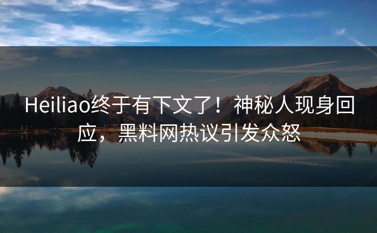 Heiliao终于有下文了！神秘人现身回应，黑料网热议引发众怒