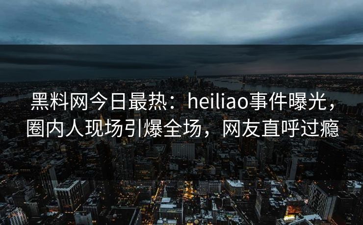 黑料网今日最热：heiliao事件曝光，圈内人现场引爆全场，网友直呼过瘾
