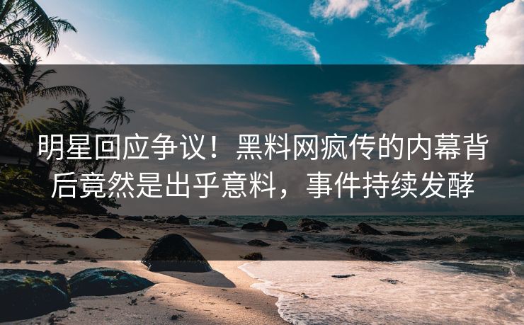 明星回应争议！黑料网疯传的内幕背后竟然是出乎意料，事件持续发酵