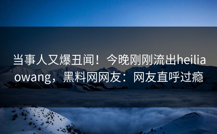 当事人又爆丑闻！今晚刚刚流出heiliaowang，黑料网网友：网友直呼过瘾