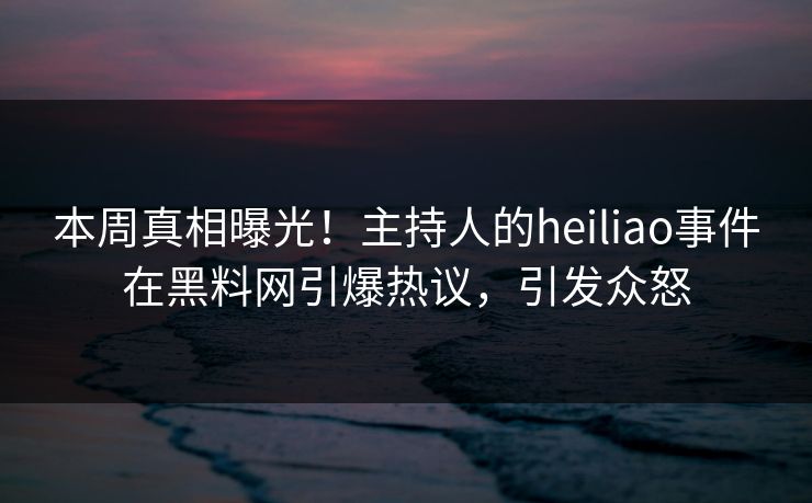 本周真相曝光！主持人的heiliao事件在黑料网引爆热议，引发众怒