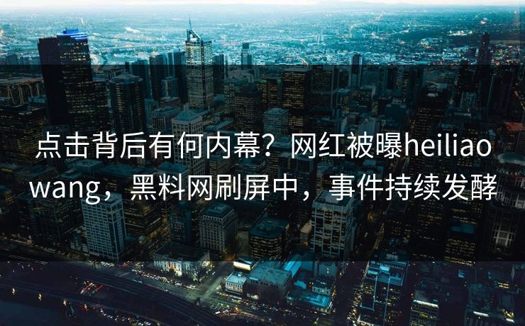 点击背后有何内幕？网红被曝heiliaowang，黑料网刷屏中，事件持续发酵