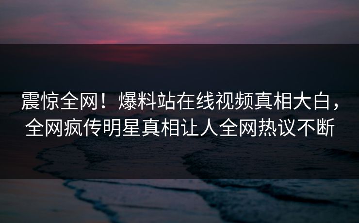 震惊全网！爆料站在线视频真相大白，全网疯传明星真相让人全网热议不断