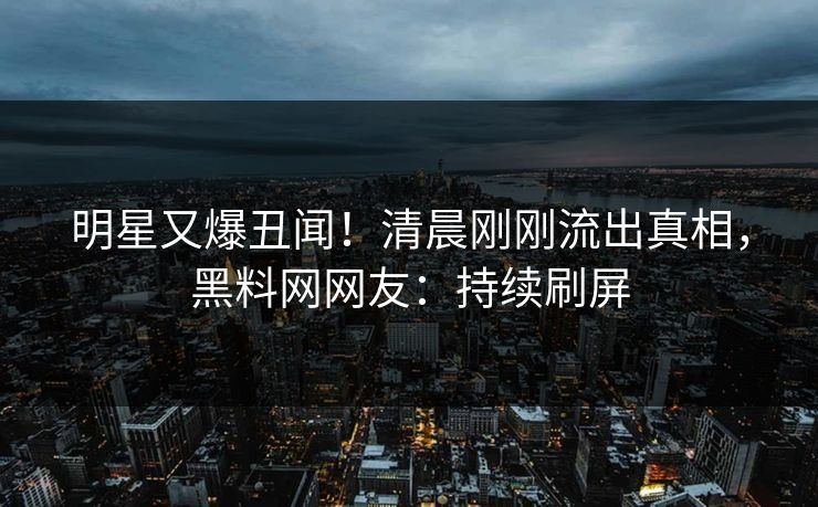 明星又爆丑闻！清晨刚刚流出真相，黑料网网友：持续刷屏