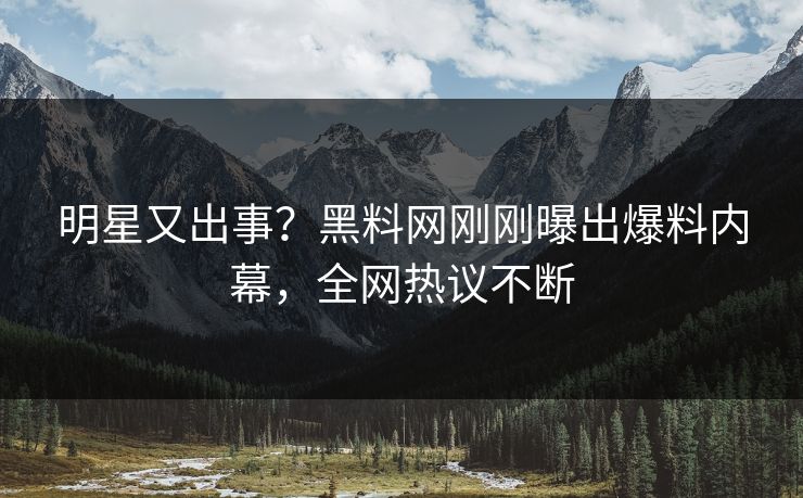 明星又出事？黑料网刚刚曝出爆料内幕，全网热议不断