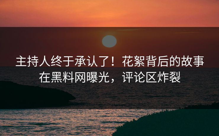 主持人终于承认了！花絮背后的故事在黑料网曝光，评论区炸裂