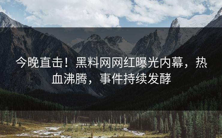 今晚直击！黑料网网红曝光内幕，热血沸腾，事件持续发酵