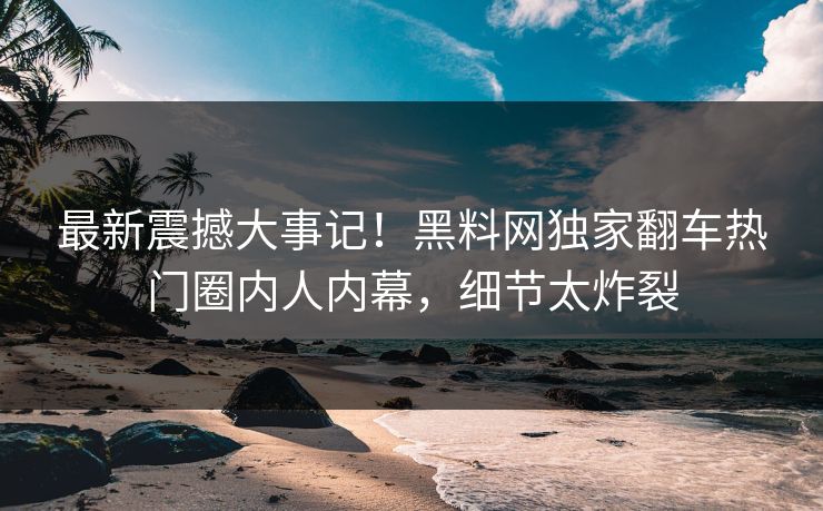 最新震撼大事记！黑料网独家翻车热门圈内人内幕，细节太炸裂