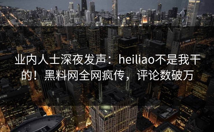 业内人士深夜发声：heiliao不是我干的！黑料网全网疯传，评论数破万