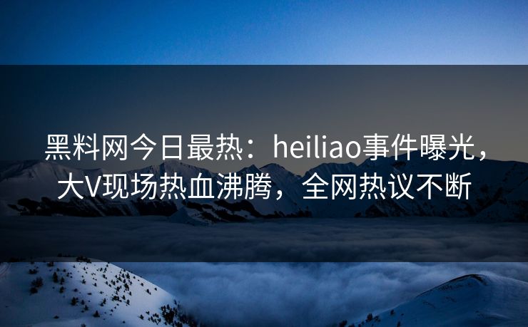 黑料网今日最热：heiliao事件曝光，大V现场热血沸腾，全网热议不断