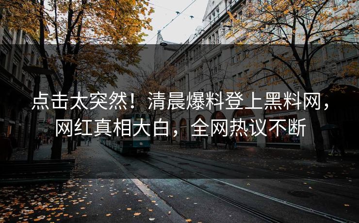 点击太突然！清晨爆料登上黑料网，网红真相大白，全网热议不断