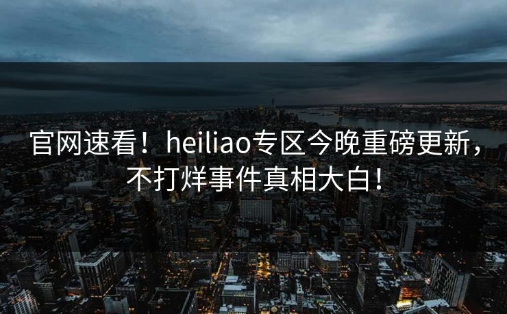 官网速看！heiliao专区今晚重磅更新，不打烊事件真相大白！