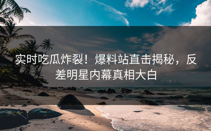 实时吃瓜炸裂！爆料站直击揭秘，反差明星内幕真相大白