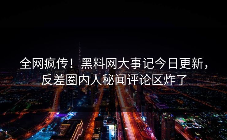 全网疯传！黑料网大事记今日更新，反差圈内人秘闻评论区炸了