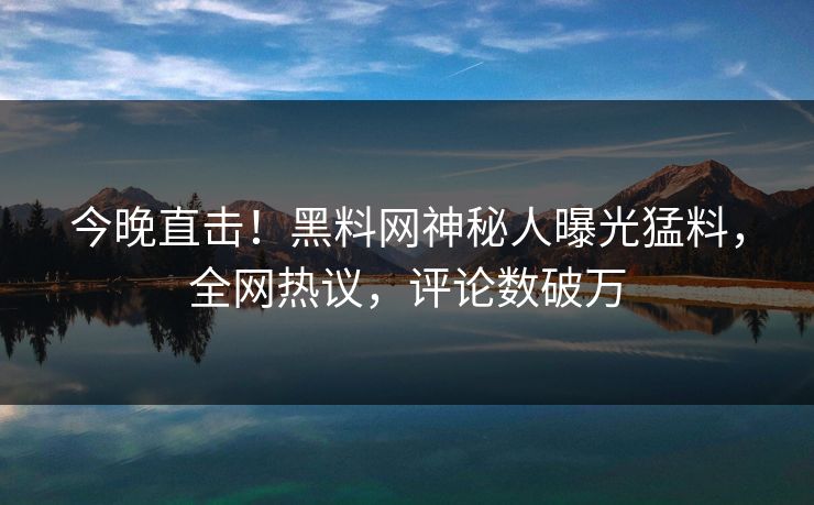今晚直击！黑料网神秘人曝光猛料，全网热议，评论数破万