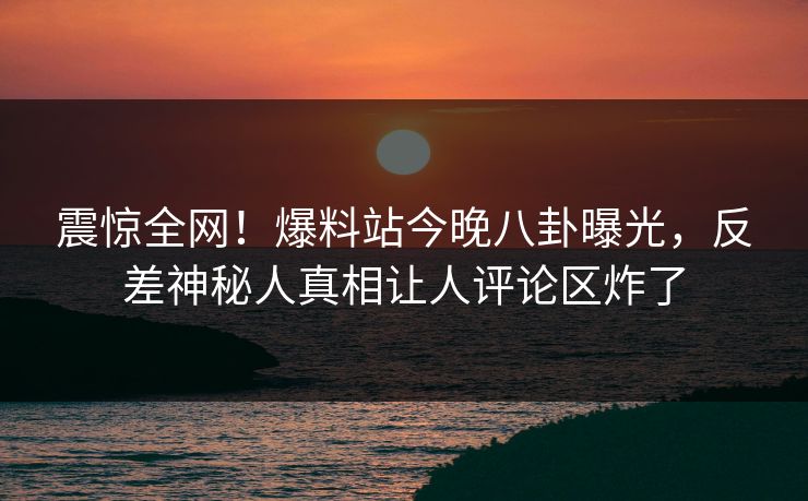 震惊全网！爆料站今晚八卦曝光，反差神秘人真相让人评论区炸了
