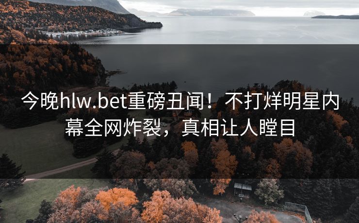今晚hlw.bet重磅丑闻！不打烊明星内幕全网炸裂，真相让人瞠目