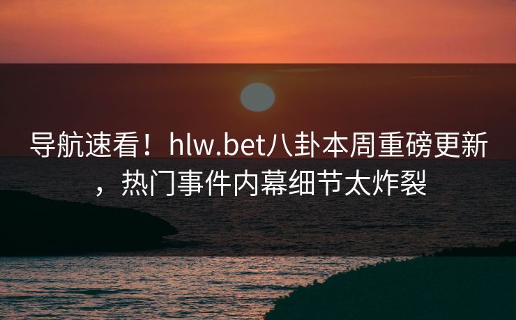 导航速看！hlw.bet八卦本周重磅更新，热门事件内幕细节太炸裂