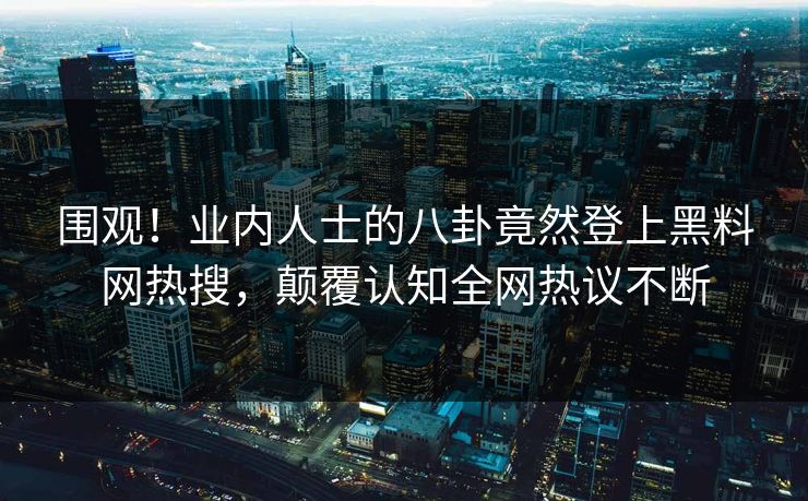 围观！业内人士的八卦竟然登上黑料网热搜，颠覆认知全网热议不断