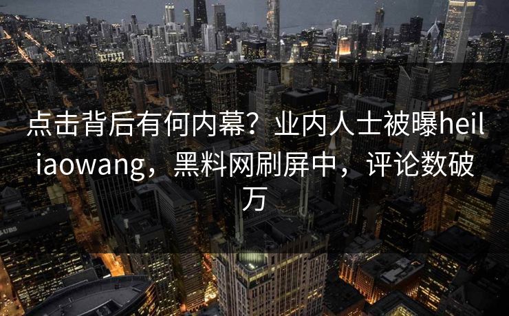 点击背后有何内幕？业内人士被曝heiliaowang，黑料网刷屏中，评论数破万