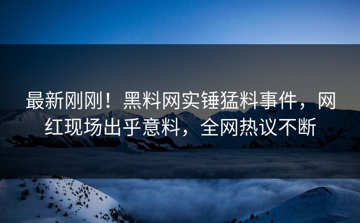最新刚刚！黑料网实锤猛料事件，网红现场出乎意料，全网热议不断