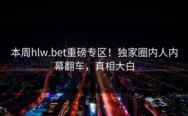 本周hlw.bet重磅专区！独家圈内人内幕翻车，真相大白