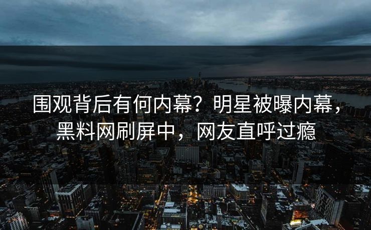 围观背后有何内幕？明星被曝内幕，黑料网刷屏中，网友直呼过瘾