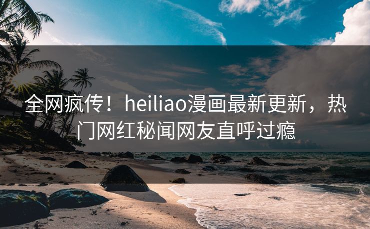 全网疯传！heiliao漫画最新更新，热门网红秘闻网友直呼过瘾