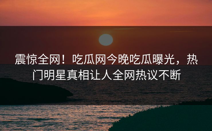 震惊全网！吃瓜网今晚吃瓜曝光，热门明星真相让人全网热议不断